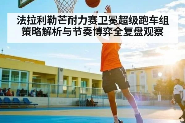法拉利勒芒耐力赛卫冕超级跑车组策略解析与节奏博弈全复盘观察